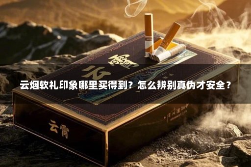 云烟软礼印象哪里买得到？怎么辨别真伪才安全？